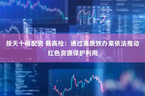 按天十倍配资 最高检：通过高质效办案依法推动红色资源保护利用