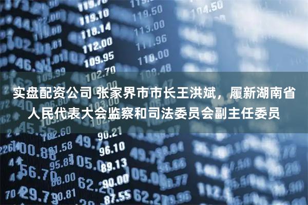 实盘配资公司 张家界市市长王洪斌，履新湖南省人民代表大会监察和司法委员会副主任委员