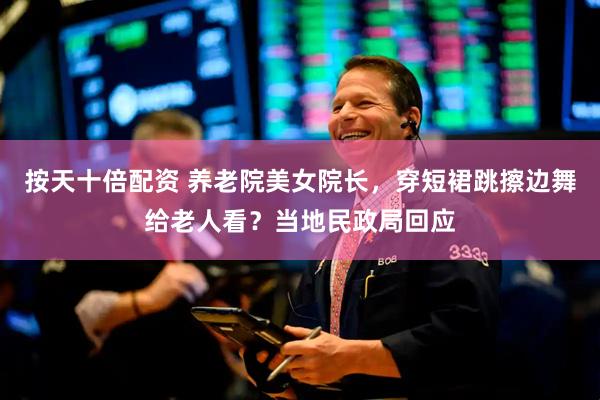 按天十倍配资 养老院美女院长，穿短裙跳擦边舞给老人看？当地民政局回应