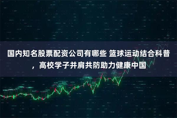 国内知名股票配资公司有哪些 篮球运动结合科普，高校学子并肩共防助力健康中国