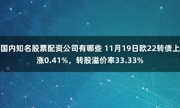 国内知名股票配资公司有哪些 11月19日欧22转债上涨0.41%，转股溢价率33.33%