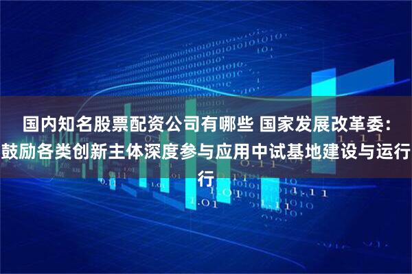 国内知名股票配资公司有哪些 国家发展改革委：鼓励各类创新主体深度参与应用中试基地建设与运行